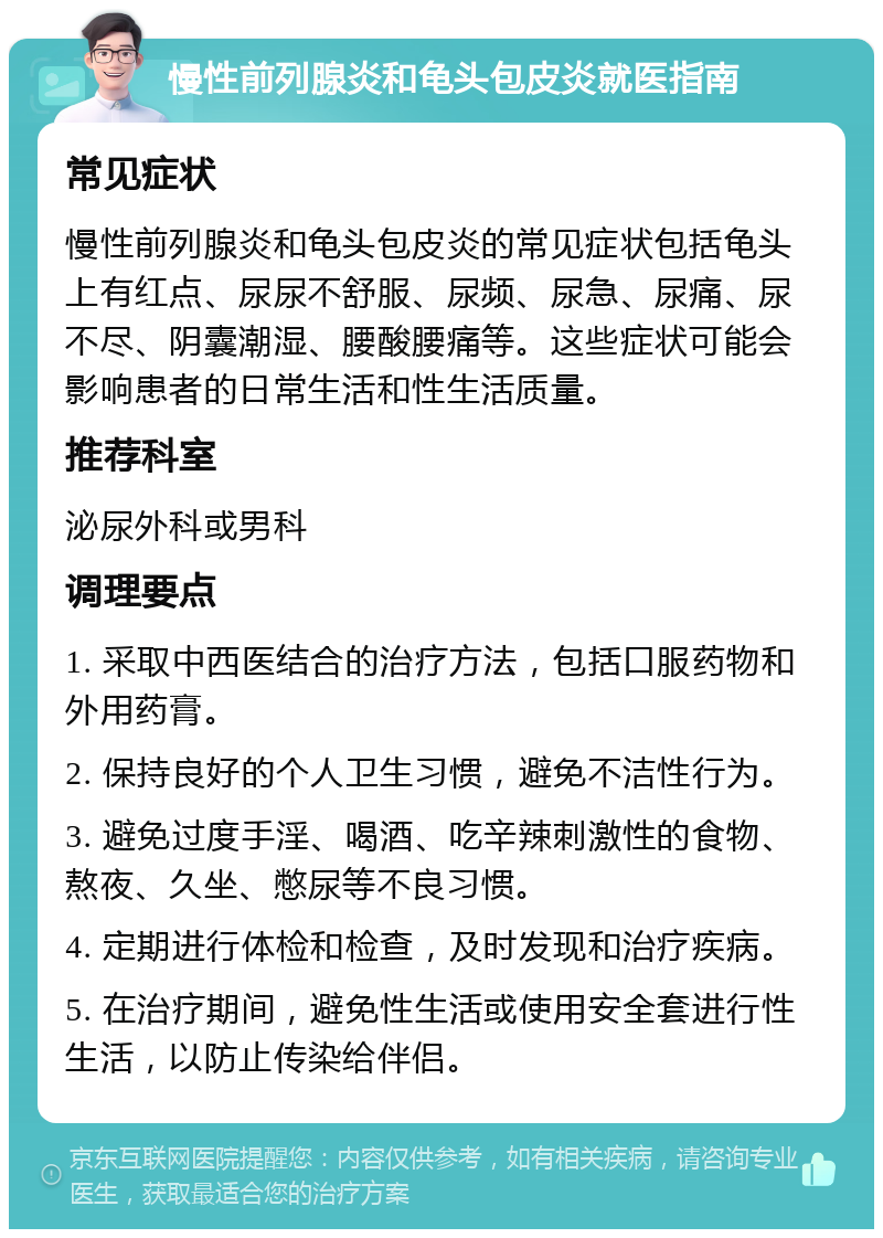 慢性前列腺炎和龟头包皮炎就医指南 常见症状 慢性前列腺炎和龟头包皮炎的常见症状包括龟头上有红点、尿尿不舒服、尿频、尿急、尿痛、尿不尽、阴囊潮湿、腰酸腰痛等。这些症状可能会影响患者的日常生活和性生活质量。 推荐科室 泌尿外科或男科 调理要点 1. 采取中西医结合的治疗方法，包括口服药物和外用药膏。 2. 保持良好的个人卫生习惯，避免不洁性行为。 3. 避免过度手淫、喝酒、吃辛辣刺激性的食物、熬夜、久坐、憋尿等不良习惯。 4. 定期进行体检和检查，及时发现和治疗疾病。 5. 在治疗期间，避免性生活或使用安全套进行性生活，以防止传染给伴侣。