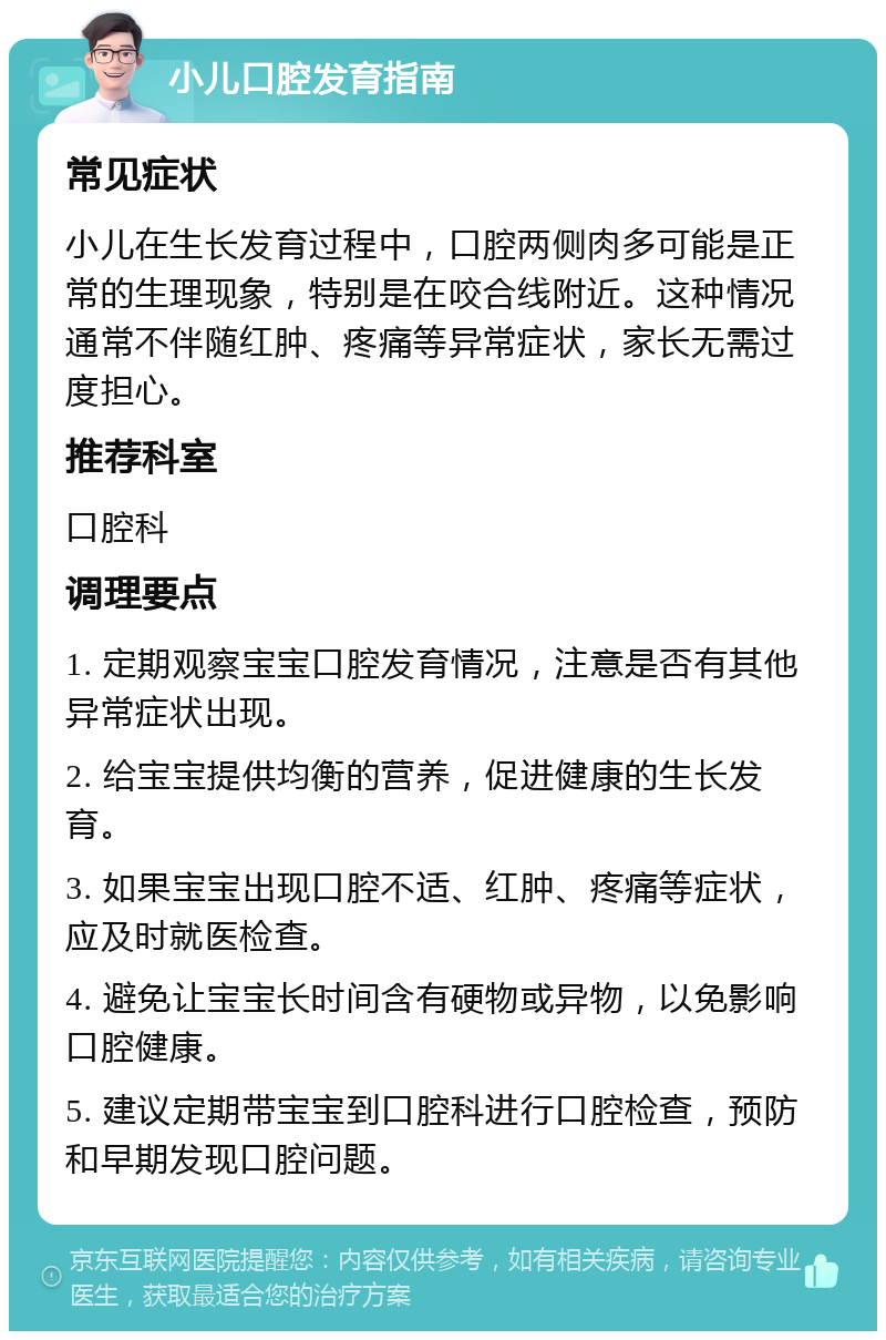 小儿口腔发育指南 常见症状 小儿在生长发育过程中，口腔两侧肉多可能是正常的生理现象，特别是在咬合线附近。这种情况通常不伴随红肿、疼痛等异常症状，家长无需过度担心。 推荐科室 口腔科 调理要点 1. 定期观察宝宝口腔发育情况，注意是否有其他异常症状出现。 2. 给宝宝提供均衡的营养，促进健康的生长发育。 3. 如果宝宝出现口腔不适、红肿、疼痛等症状，应及时就医检查。 4. 避免让宝宝长时间含有硬物或异物，以免影响口腔健康。 5. 建议定期带宝宝到口腔科进行口腔检查，预防和早期发现口腔问题。