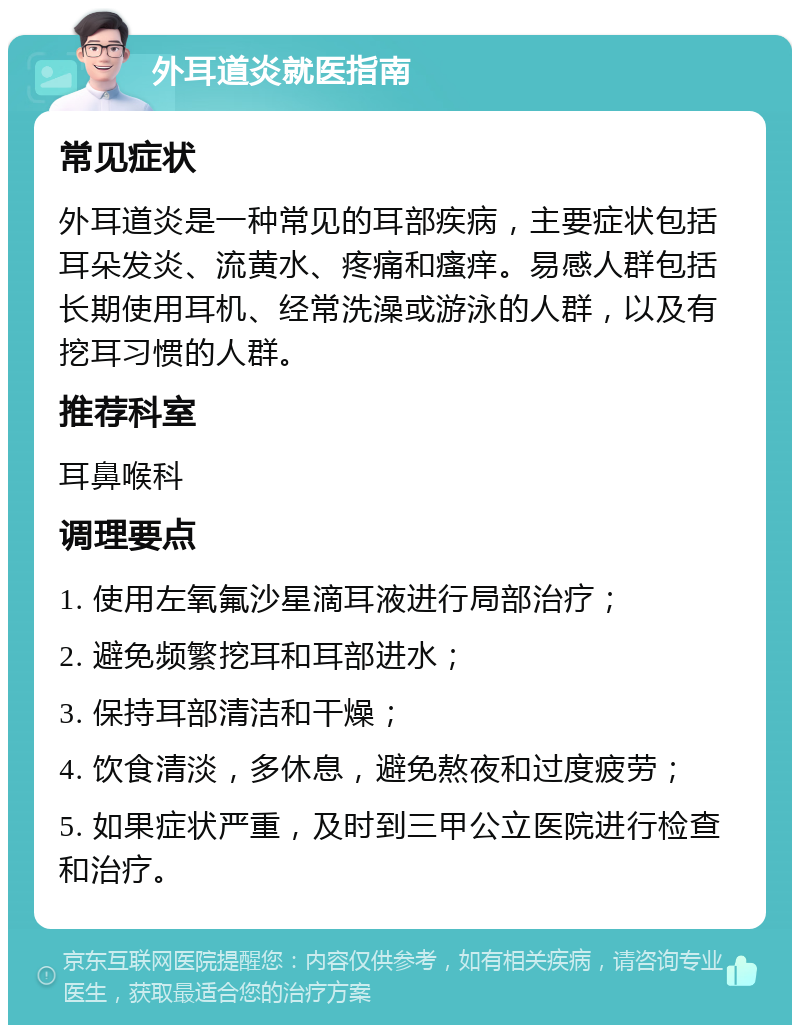 外耳道炎就医指南 常见症状 外耳道炎是一种常见的耳部疾病，主要症状包括耳朵发炎、流黄水、疼痛和瘙痒。易感人群包括长期使用耳机、经常洗澡或游泳的人群，以及有挖耳习惯的人群。 推荐科室 耳鼻喉科 调理要点 1. 使用左氧氟沙星滴耳液进行局部治疗； 2. 避免频繁挖耳和耳部进水； 3. 保持耳部清洁和干燥； 4. 饮食清淡，多休息，避免熬夜和过度疲劳； 5. 如果症状严重，及时到三甲公立医院进行检查和治疗。