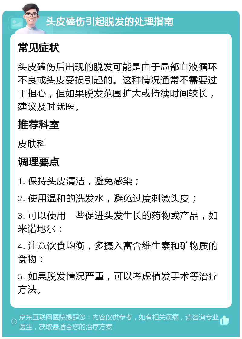 头皮磕伤引起脱发的处理指南 常见症状 头皮磕伤后出现的脱发可能是由于局部血液循环不良或头皮受损引起的。这种情况通常不需要过于担心，但如果脱发范围扩大或持续时间较长，建议及时就医。 推荐科室 皮肤科 调理要点 1. 保持头皮清洁，避免感染； 2. 使用温和的洗发水，避免过度刺激头皮； 3. 可以使用一些促进头发生长的药物或产品，如米诺地尔； 4. 注意饮食均衡，多摄入富含维生素和矿物质的食物； 5. 如果脱发情况严重，可以考虑植发手术等治疗方法。