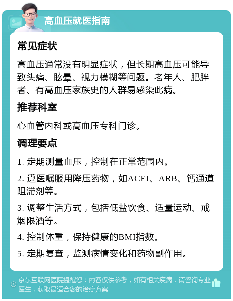 高血压就医指南 常见症状 高血压通常没有明显症状，但长期高血压可能导致头痛、眩晕、视力模糊等问题。老年人、肥胖者、有高血压家族史的人群易感染此病。 推荐科室 心血管内科或高血压专科门诊。 调理要点 1. 定期测量血压，控制在正常范围内。 2. 遵医嘱服用降压药物，如ACEI、ARB、钙通道阻滞剂等。 3. 调整生活方式，包括低盐饮食、适量运动、戒烟限酒等。 4. 控制体重，保持健康的BMI指数。 5. 定期复查，监测病情变化和药物副作用。