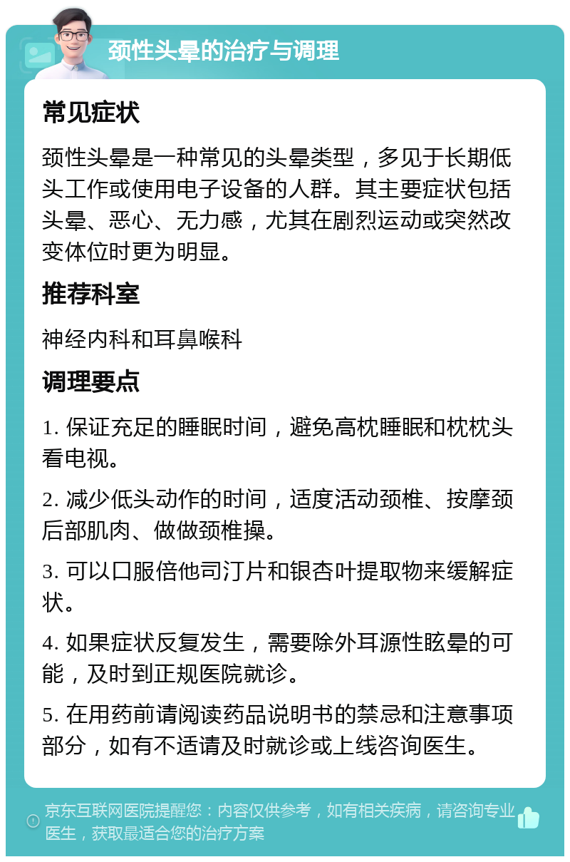 颈性头晕的治疗与调理 常见症状 颈性头晕是一种常见的头晕类型，多见于长期低头工作或使用电子设备的人群。其主要症状包括头晕、恶心、无力感，尤其在剧烈运动或突然改变体位时更为明显。 推荐科室 神经内科和耳鼻喉科 调理要点 1. 保证充足的睡眠时间，避免高枕睡眠和枕枕头看电视。 2. 减少低头动作的时间，适度活动颈椎、按摩颈后部肌肉、做做颈椎操。 3. 可以口服倍他司汀片和银杏叶提取物来缓解症状。 4. 如果症状反复发生，需要除外耳源性眩晕的可能，及时到正规医院就诊。 5. 在用药前请阅读药品说明书的禁忌和注意事项部分，如有不适请及时就诊或上线咨询医生。