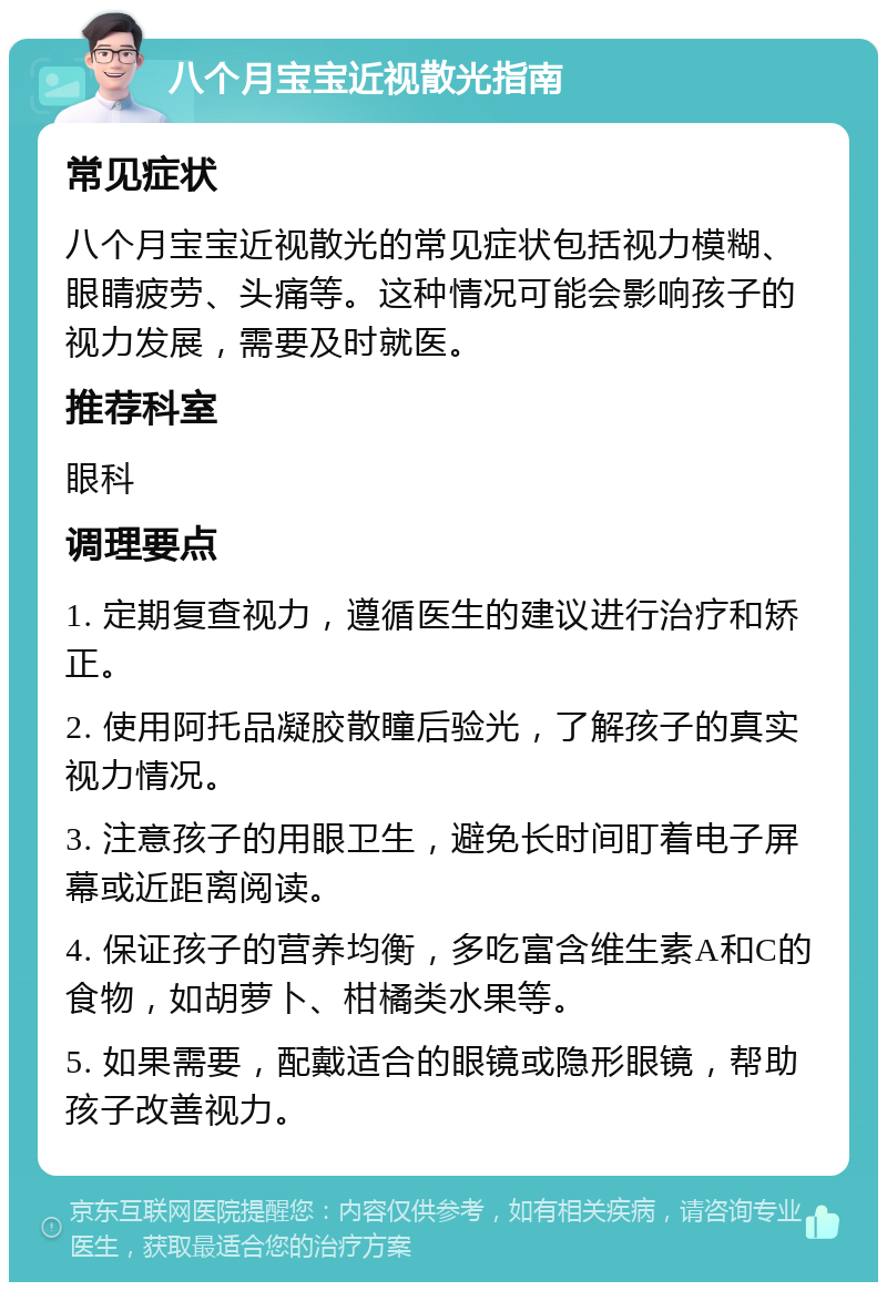 八个月宝宝近视散光指南 常见症状 八个月宝宝近视散光的常见症状包括视力模糊、眼睛疲劳、头痛等。这种情况可能会影响孩子的视力发展，需要及时就医。 推荐科室 眼科 调理要点 1. 定期复查视力，遵循医生的建议进行治疗和矫正。 2. 使用阿托品凝胶散瞳后验光，了解孩子的真实视力情况。 3. 注意孩子的用眼卫生，避免长时间盯着电子屏幕或近距离阅读。 4. 保证孩子的营养均衡，多吃富含维生素A和C的食物，如胡萝卜、柑橘类水果等。 5. 如果需要，配戴适合的眼镜或隐形眼镜，帮助孩子改善视力。