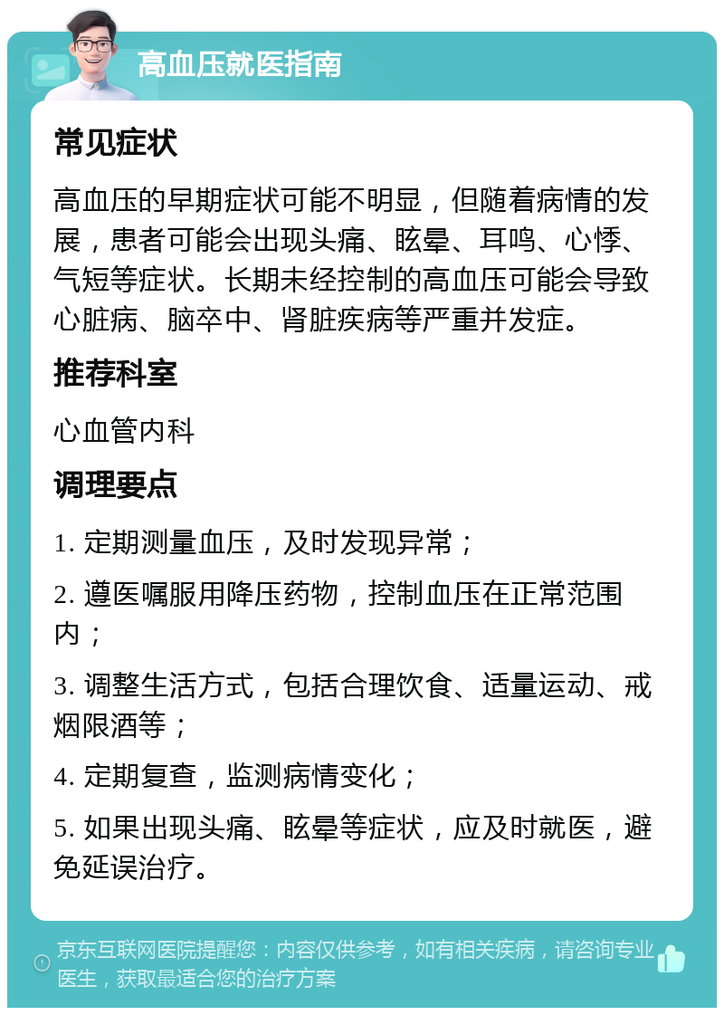 高血压就医指南 常见症状 高血压的早期症状可能不明显，但随着病情的发展，患者可能会出现头痛、眩晕、耳鸣、心悸、气短等症状。长期未经控制的高血压可能会导致心脏病、脑卒中、肾脏疾病等严重并发症。 推荐科室 心血管内科 调理要点 1. 定期测量血压，及时发现异常； 2. 遵医嘱服用降压药物，控制血压在正常范围内； 3. 调整生活方式，包括合理饮食、适量运动、戒烟限酒等； 4. 定期复查，监测病情变化； 5. 如果出现头痛、眩晕等症状，应及时就医，避免延误治疗。