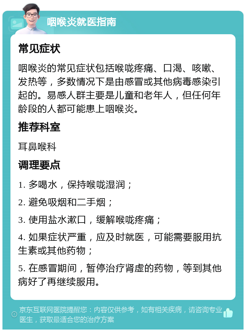 咽喉炎就医指南 常见症状 咽喉炎的常见症状包括喉咙疼痛、口渴、咳嗽、发热等，多数情况下是由感冒或其他病毒感染引起的。易感人群主要是儿童和老年人，但任何年龄段的人都可能患上咽喉炎。 推荐科室 耳鼻喉科 调理要点 1. 多喝水，保持喉咙湿润； 2. 避免吸烟和二手烟； 3. 使用盐水漱口，缓解喉咙疼痛； 4. 如果症状严重，应及时就医，可能需要服用抗生素或其他药物； 5. 在感冒期间，暂停治疗肾虚的药物，等到其他病好了再继续服用。