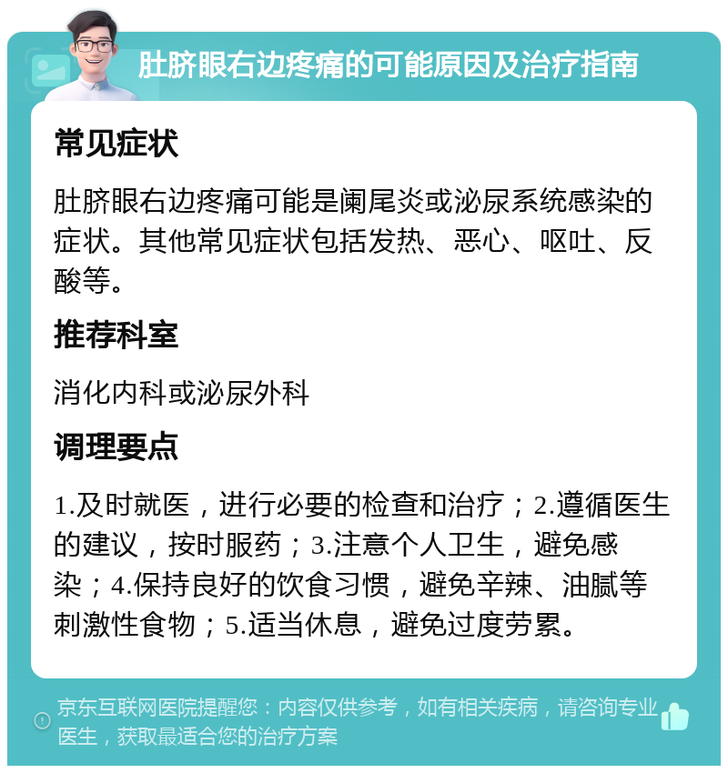 肚脐眼右边疼痛的可能原因及治疗指南 常见症状 肚脐眼右边疼痛可能是阑尾炎或泌尿系统感染的症状。其他常见症状包括发热、恶心、呕吐、反酸等。 推荐科室 消化内科或泌尿外科 调理要点 1.及时就医，进行必要的检查和治疗；2.遵循医生的建议，按时服药；3.注意个人卫生，避免感染；4.保持良好的饮食习惯，避免辛辣、油腻等刺激性食物；5.适当休息，避免过度劳累。