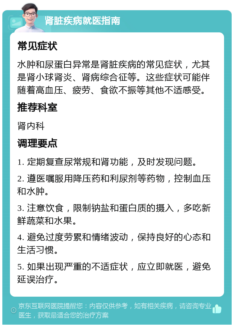 肾脏疾病就医指南 常见症状 水肿和尿蛋白异常是肾脏疾病的常见症状，尤其是肾小球肾炎、肾病综合征等。这些症状可能伴随着高血压、疲劳、食欲不振等其他不适感受。 推荐科室 肾内科 调理要点 1. 定期复查尿常规和肾功能，及时发现问题。 2. 遵医嘱服用降压药和利尿剂等药物，控制血压和水肿。 3. 注意饮食，限制钠盐和蛋白质的摄入，多吃新鲜蔬菜和水果。 4. 避免过度劳累和情绪波动，保持良好的心态和生活习惯。 5. 如果出现严重的不适症状，应立即就医，避免延误治疗。