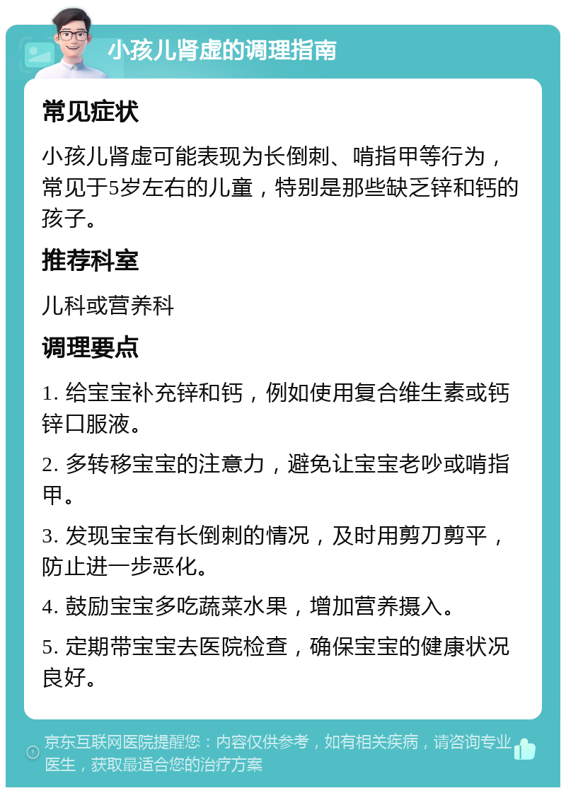 小孩儿肾虚的调理指南 常见症状 小孩儿肾虚可能表现为长倒刺、啃指甲等行为，常见于5岁左右的儿童，特别是那些缺乏锌和钙的孩子。 推荐科室 儿科或营养科 调理要点 1. 给宝宝补充锌和钙，例如使用复合维生素或钙锌口服液。 2. 多转移宝宝的注意力，避免让宝宝老吵或啃指甲。 3. 发现宝宝有长倒刺的情况，及时用剪刀剪平，防止进一步恶化。 4. 鼓励宝宝多吃蔬菜水果，增加营养摄入。 5. 定期带宝宝去医院检查，确保宝宝的健康状况良好。