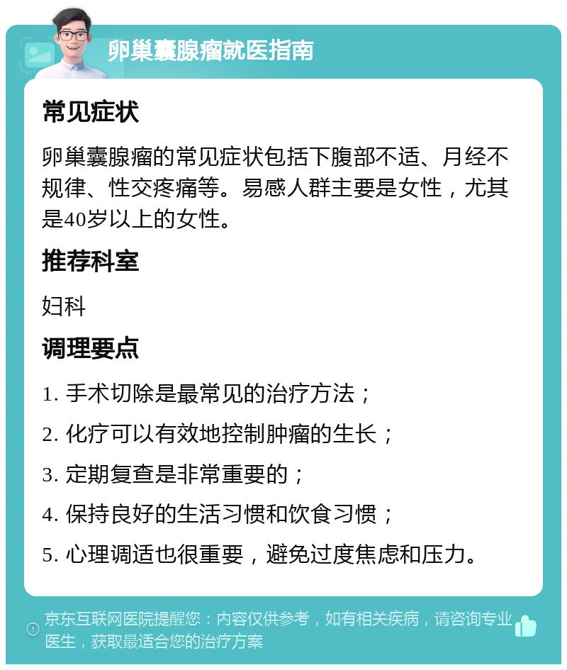 卵巢囊腺瘤就医指南 常见症状 卵巢囊腺瘤的常见症状包括下腹部不适、月经不规律、性交疼痛等。易感人群主要是女性，尤其是40岁以上的女性。 推荐科室 妇科 调理要点 1. 手术切除是最常见的治疗方法； 2. 化疗可以有效地控制肿瘤的生长； 3. 定期复查是非常重要的； 4. 保持良好的生活习惯和饮食习惯； 5. 心理调适也很重要，避免过度焦虑和压力。