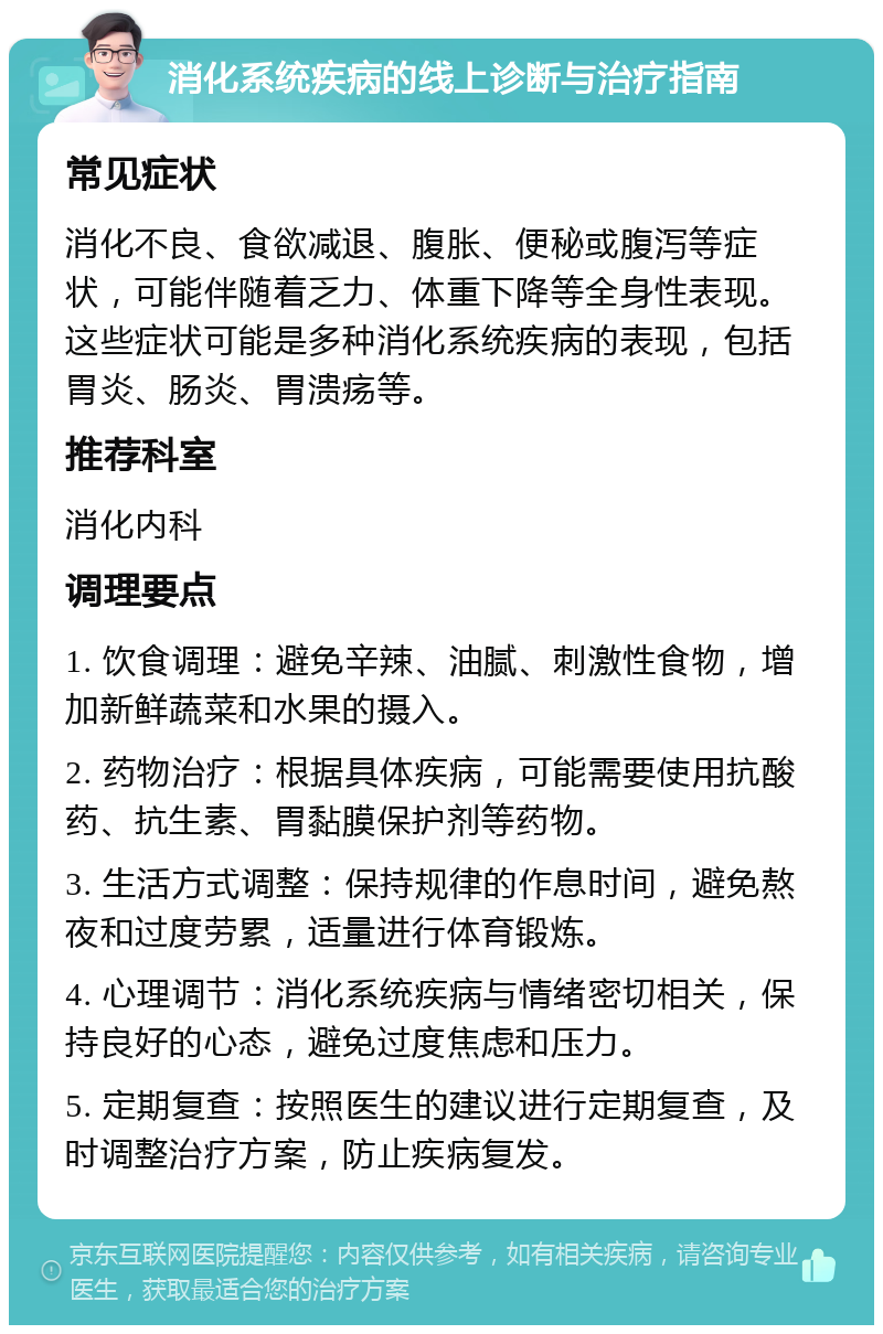 消化系统疾病的线上诊断与治疗指南 常见症状 消化不良、食欲减退、腹胀、便秘或腹泻等症状，可能伴随着乏力、体重下降等全身性表现。这些症状可能是多种消化系统疾病的表现，包括胃炎、肠炎、胃溃疡等。 推荐科室 消化内科 调理要点 1. 饮食调理：避免辛辣、油腻、刺激性食物，增加新鲜蔬菜和水果的摄入。 2. 药物治疗：根据具体疾病，可能需要使用抗酸药、抗生素、胃黏膜保护剂等药物。 3. 生活方式调整：保持规律的作息时间，避免熬夜和过度劳累，适量进行体育锻炼。 4. 心理调节：消化系统疾病与情绪密切相关，保持良好的心态，避免过度焦虑和压力。 5. 定期复查：按照医生的建议进行定期复查，及时调整治疗方案，防止疾病复发。