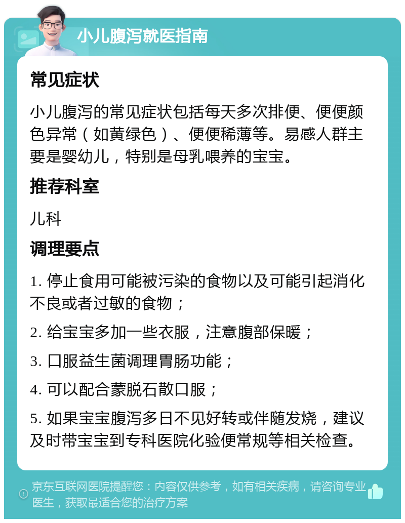 小儿腹泻就医指南 常见症状 小儿腹泻的常见症状包括每天多次排便、便便颜色异常（如黄绿色）、便便稀薄等。易感人群主要是婴幼儿，特别是母乳喂养的宝宝。 推荐科室 儿科 调理要点 1. 停止食用可能被污染的食物以及可能引起消化不良或者过敏的食物； 2. 给宝宝多加一些衣服，注意腹部保暖； 3. 口服益生菌调理胃肠功能； 4. 可以配合蒙脱石散口服； 5. 如果宝宝腹泻多日不见好转或伴随发烧，建议及时带宝宝到专科医院化验便常规等相关检查。