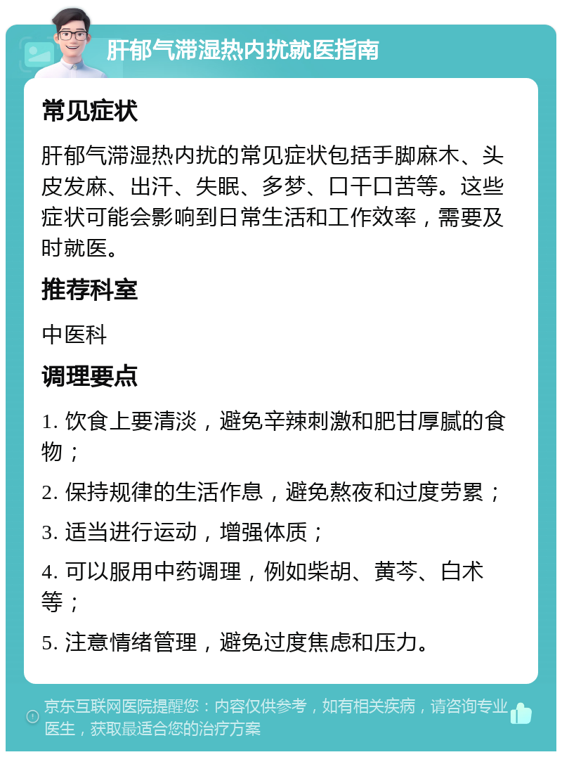 肝郁气滞湿热内扰就医指南 常见症状 肝郁气滞湿热内扰的常见症状包括手脚麻木、头皮发麻、出汗、失眠、多梦、口干口苦等。这些症状可能会影响到日常生活和工作效率，需要及时就医。 推荐科室 中医科 调理要点 1. 饮食上要清淡，避免辛辣刺激和肥甘厚腻的食物； 2. 保持规律的生活作息，避免熬夜和过度劳累； 3. 适当进行运动，增强体质； 4. 可以服用中药调理，例如柴胡、黄芩、白术等； 5. 注意情绪管理，避免过度焦虑和压力。