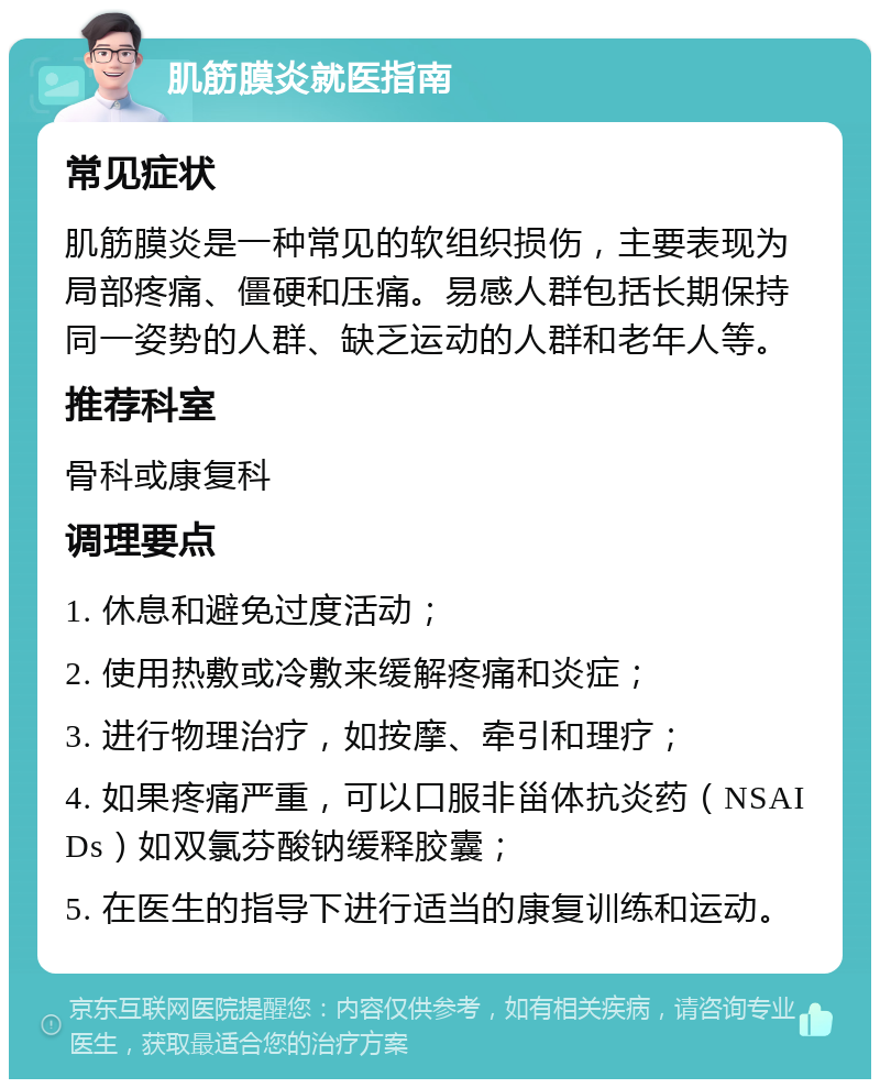 肌筋膜炎就医指南 常见症状 肌筋膜炎是一种常见的软组织损伤，主要表现为局部疼痛、僵硬和压痛。易感人群包括长期保持同一姿势的人群、缺乏运动的人群和老年人等。 推荐科室 骨科或康复科 调理要点 1. 休息和避免过度活动； 2. 使用热敷或冷敷来缓解疼痛和炎症； 3. 进行物理治疗，如按摩、牵引和理疗； 4. 如果疼痛严重，可以口服非甾体抗炎药（NSAIDs）如双氯芬酸钠缓释胶囊； 5. 在医生的指导下进行适当的康复训练和运动。