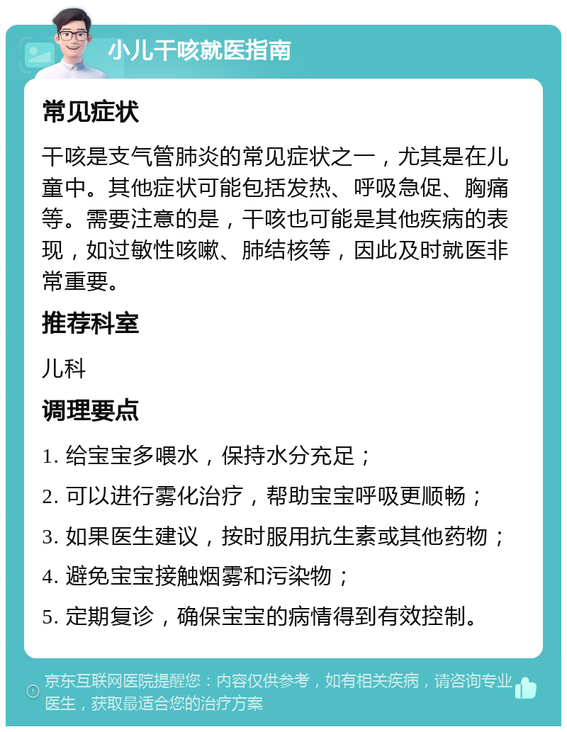 小儿干咳就医指南 常见症状 干咳是支气管肺炎的常见症状之一，尤其是在儿童中。其他症状可能包括发热、呼吸急促、胸痛等。需要注意的是，干咳也可能是其他疾病的表现，如过敏性咳嗽、肺结核等，因此及时就医非常重要。 推荐科室 儿科 调理要点 1. 给宝宝多喂水，保持水分充足； 2. 可以进行雾化治疗，帮助宝宝呼吸更顺畅； 3. 如果医生建议，按时服用抗生素或其他药物； 4. 避免宝宝接触烟雾和污染物； 5. 定期复诊，确保宝宝的病情得到有效控制。