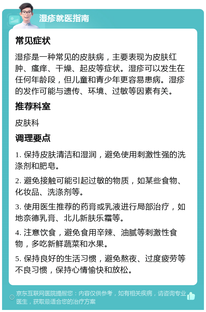 湿疹就医指南 常见症状 湿疹是一种常见的皮肤病，主要表现为皮肤红肿、瘙痒、干燥、起皮等症状。湿疹可以发生在任何年龄段，但儿童和青少年更容易患病。湿疹的发作可能与遗传、环境、过敏等因素有关。 推荐科室 皮肤科 调理要点 1. 保持皮肤清洁和湿润，避免使用刺激性强的洗涤剂和肥皂。 2. 避免接触可能引起过敏的物质，如某些食物、化妆品、洗涤剂等。 3. 使用医生推荐的药膏或乳液进行局部治疗，如地奈德乳膏、北儿新肤乐霜等。 4. 注意饮食，避免食用辛辣、油腻等刺激性食物，多吃新鲜蔬菜和水果。 5. 保持良好的生活习惯，避免熬夜、过度疲劳等不良习惯，保持心情愉快和放松。