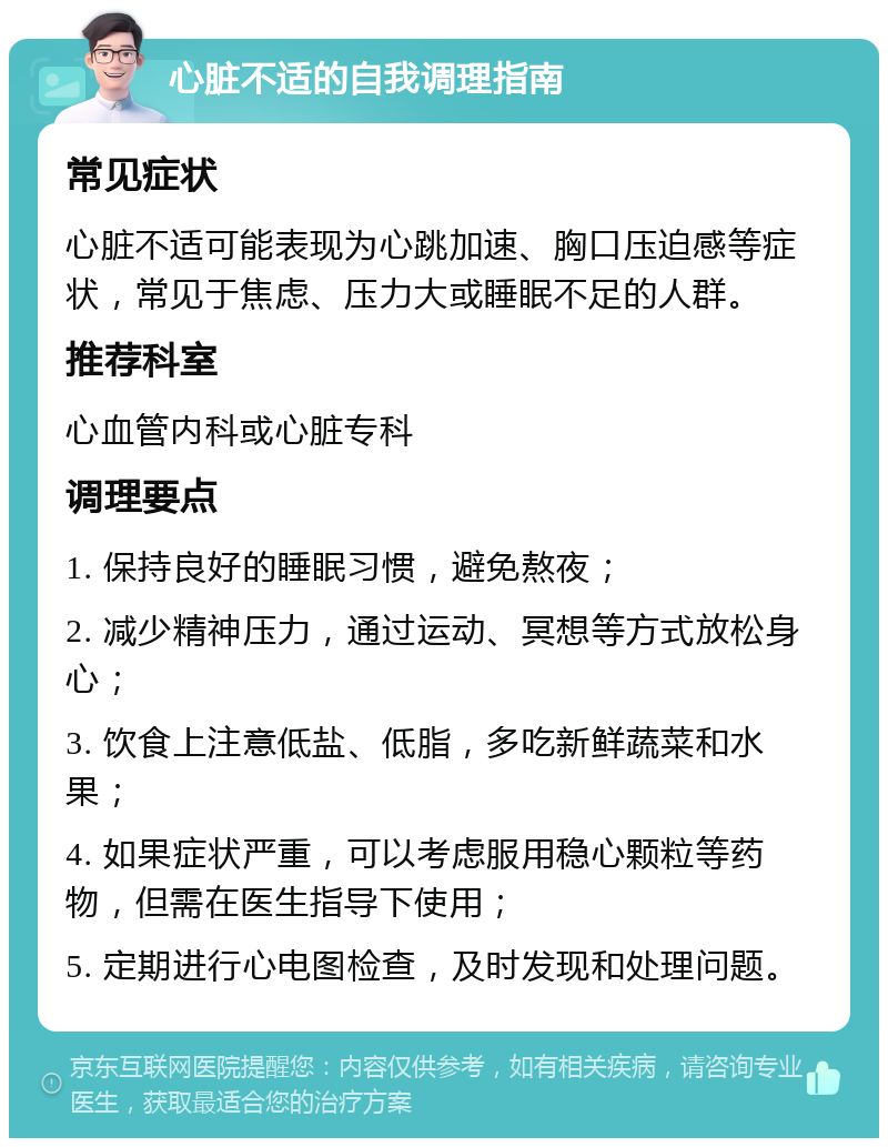 心脏不适的自我调理指南 常见症状 心脏不适可能表现为心跳加速、胸口压迫感等症状，常见于焦虑、压力大或睡眠不足的人群。 推荐科室 心血管内科或心脏专科 调理要点 1. 保持良好的睡眠习惯，避免熬夜； 2. 减少精神压力，通过运动、冥想等方式放松身心； 3. 饮食上注意低盐、低脂，多吃新鲜蔬菜和水果； 4. 如果症状严重，可以考虑服用稳心颗粒等药物，但需在医生指导下使用； 5. 定期进行心电图检查，及时发现和处理问题。