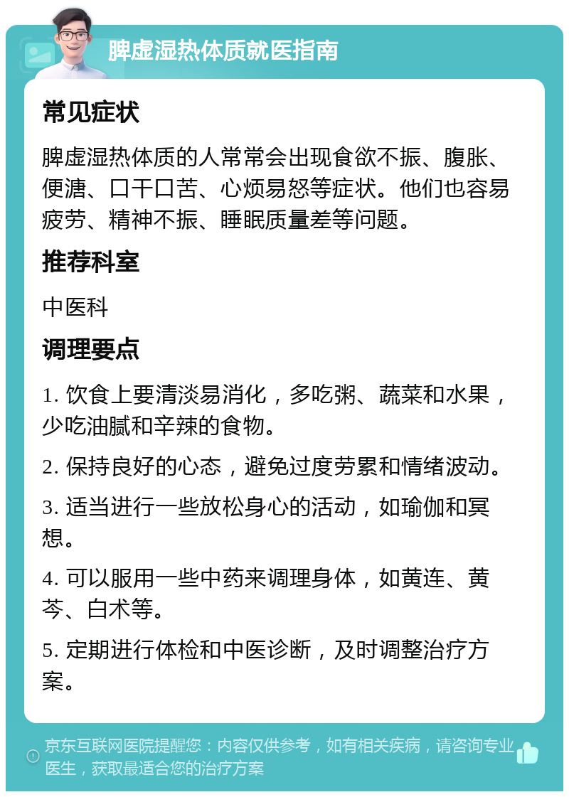 脾虚湿热体质就医指南 常见症状 脾虚湿热体质的人常常会出现食欲不振、腹胀、便溏、口干口苦、心烦易怒等症状。他们也容易疲劳、精神不振、睡眠质量差等问题。 推荐科室 中医科 调理要点 1. 饮食上要清淡易消化，多吃粥、蔬菜和水果，少吃油腻和辛辣的食物。 2. 保持良好的心态，避免过度劳累和情绪波动。 3. 适当进行一些放松身心的活动，如瑜伽和冥想。 4. 可以服用一些中药来调理身体，如黄连、黄芩、白术等。 5. 定期进行体检和中医诊断，及时调整治疗方案。