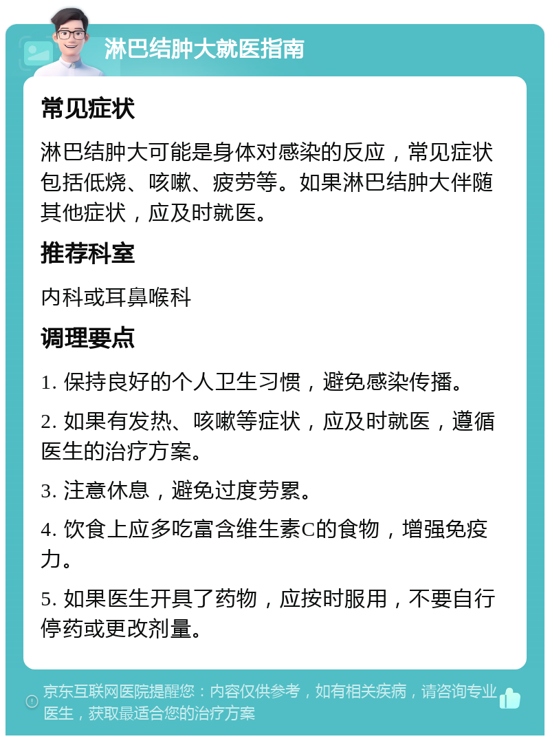 淋巴结肿大就医指南 常见症状 淋巴结肿大可能是身体对感染的反应，常见症状包括低烧、咳嗽、疲劳等。如果淋巴结肿大伴随其他症状，应及时就医。 推荐科室 内科或耳鼻喉科 调理要点 1. 保持良好的个人卫生习惯，避免感染传播。 2. 如果有发热、咳嗽等症状，应及时就医，遵循医生的治疗方案。 3. 注意休息，避免过度劳累。 4. 饮食上应多吃富含维生素C的食物，增强免疫力。 5. 如果医生开具了药物，应按时服用，不要自行停药或更改剂量。