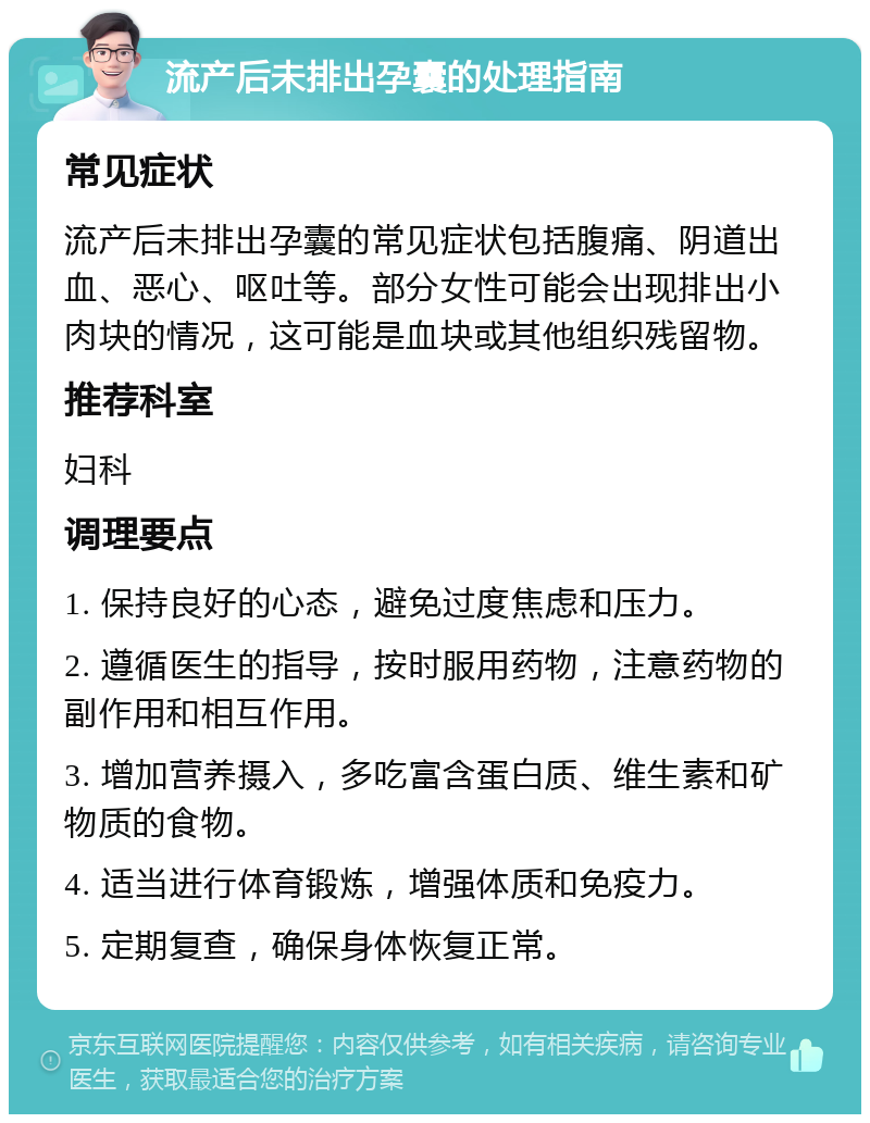 流产后未排出孕囊的处理指南 常见症状 流产后未排出孕囊的常见症状包括腹痛、阴道出血、恶心、呕吐等。部分女性可能会出现排出小肉块的情况，这可能是血块或其他组织残留物。 推荐科室 妇科 调理要点 1. 保持良好的心态，避免过度焦虑和压力。 2. 遵循医生的指导，按时服用药物，注意药物的副作用和相互作用。 3. 增加营养摄入，多吃富含蛋白质、维生素和矿物质的食物。 4. 适当进行体育锻炼，增强体质和免疫力。 5. 定期复查，确保身体恢复正常。