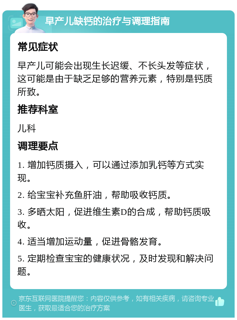 早产儿缺钙的治疗与调理指南 常见症状 早产儿可能会出现生长迟缓、不长头发等症状，这可能是由于缺乏足够的营养元素，特别是钙质所致。 推荐科室 儿科 调理要点 1. 增加钙质摄入，可以通过添加乳钙等方式实现。 2. 给宝宝补充鱼肝油，帮助吸收钙质。 3. 多晒太阳，促进维生素D的合成，帮助钙质吸收。 4. 适当增加运动量，促进骨骼发育。 5. 定期检查宝宝的健康状况，及时发现和解决问题。