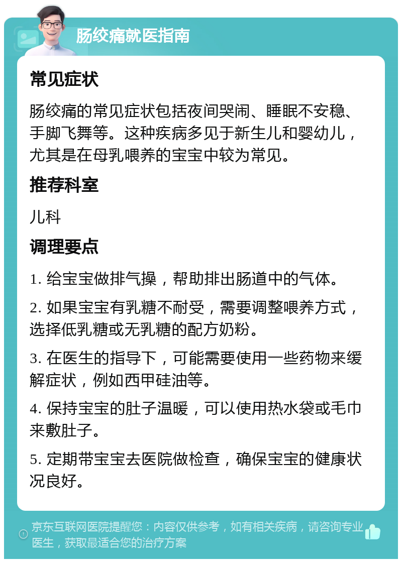 肠绞痛就医指南 常见症状 肠绞痛的常见症状包括夜间哭闹、睡眠不安稳、手脚飞舞等。这种疾病多见于新生儿和婴幼儿，尤其是在母乳喂养的宝宝中较为常见。 推荐科室 儿科 调理要点 1. 给宝宝做排气操，帮助排出肠道中的气体。 2. 如果宝宝有乳糖不耐受，需要调整喂养方式，选择低乳糖或无乳糖的配方奶粉。 3. 在医生的指导下，可能需要使用一些药物来缓解症状，例如西甲硅油等。 4. 保持宝宝的肚子温暖，可以使用热水袋或毛巾来敷肚子。 5. 定期带宝宝去医院做检查，确保宝宝的健康状况良好。