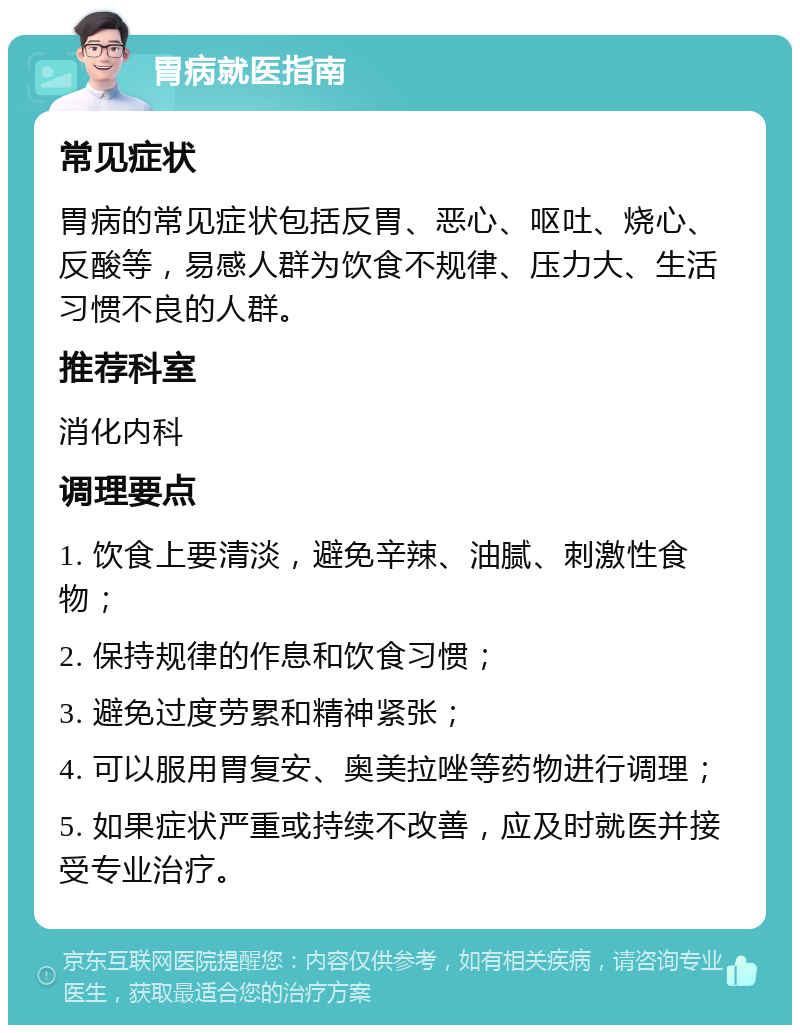 胃病就医指南 常见症状 胃病的常见症状包括反胃、恶心、呕吐、烧心、反酸等，易感人群为饮食不规律、压力大、生活习惯不良的人群。 推荐科室 消化内科 调理要点 1. 饮食上要清淡，避免辛辣、油腻、刺激性食物； 2. 保持规律的作息和饮食习惯； 3. 避免过度劳累和精神紧张； 4. 可以服用胃复安、奥美拉唑等药物进行调理； 5. 如果症状严重或持续不改善，应及时就医并接受专业治疗。