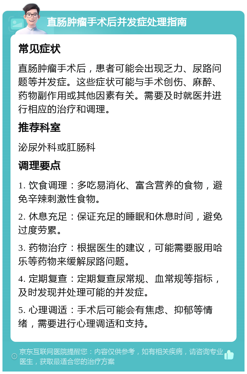 直肠肿瘤手术后并发症处理指南 常见症状 直肠肿瘤手术后，患者可能会出现乏力、尿路问题等并发症。这些症状可能与手术创伤、麻醉、药物副作用或其他因素有关。需要及时就医并进行相应的治疗和调理。 推荐科室 泌尿外科或肛肠科 调理要点 1. 饮食调理：多吃易消化、富含营养的食物，避免辛辣刺激性食物。 2. 休息充足：保证充足的睡眠和休息时间，避免过度劳累。 3. 药物治疗：根据医生的建议，可能需要服用哈乐等药物来缓解尿路问题。 4. 定期复查：定期复查尿常规、血常规等指标，及时发现并处理可能的并发症。 5. 心理调适：手术后可能会有焦虑、抑郁等情绪，需要进行心理调适和支持。