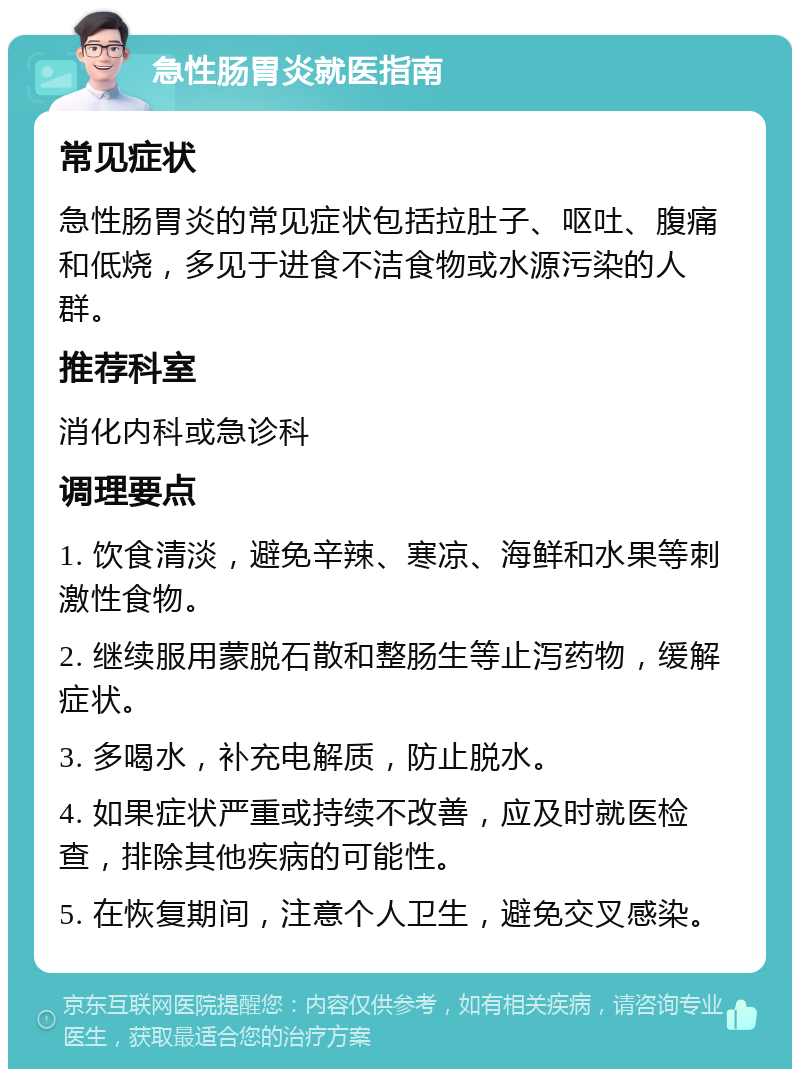 急性肠胃炎就医指南 常见症状 急性肠胃炎的常见症状包括拉肚子、呕吐、腹痛和低烧，多见于进食不洁食物或水源污染的人群。 推荐科室 消化内科或急诊科 调理要点 1. 饮食清淡，避免辛辣、寒凉、海鲜和水果等刺激性食物。 2. 继续服用蒙脱石散和整肠生等止泻药物，缓解症状。 3. 多喝水，补充电解质，防止脱水。 4. 如果症状严重或持续不改善，应及时就医检查，排除其他疾病的可能性。 5. 在恢复期间，注意个人卫生，避免交叉感染。