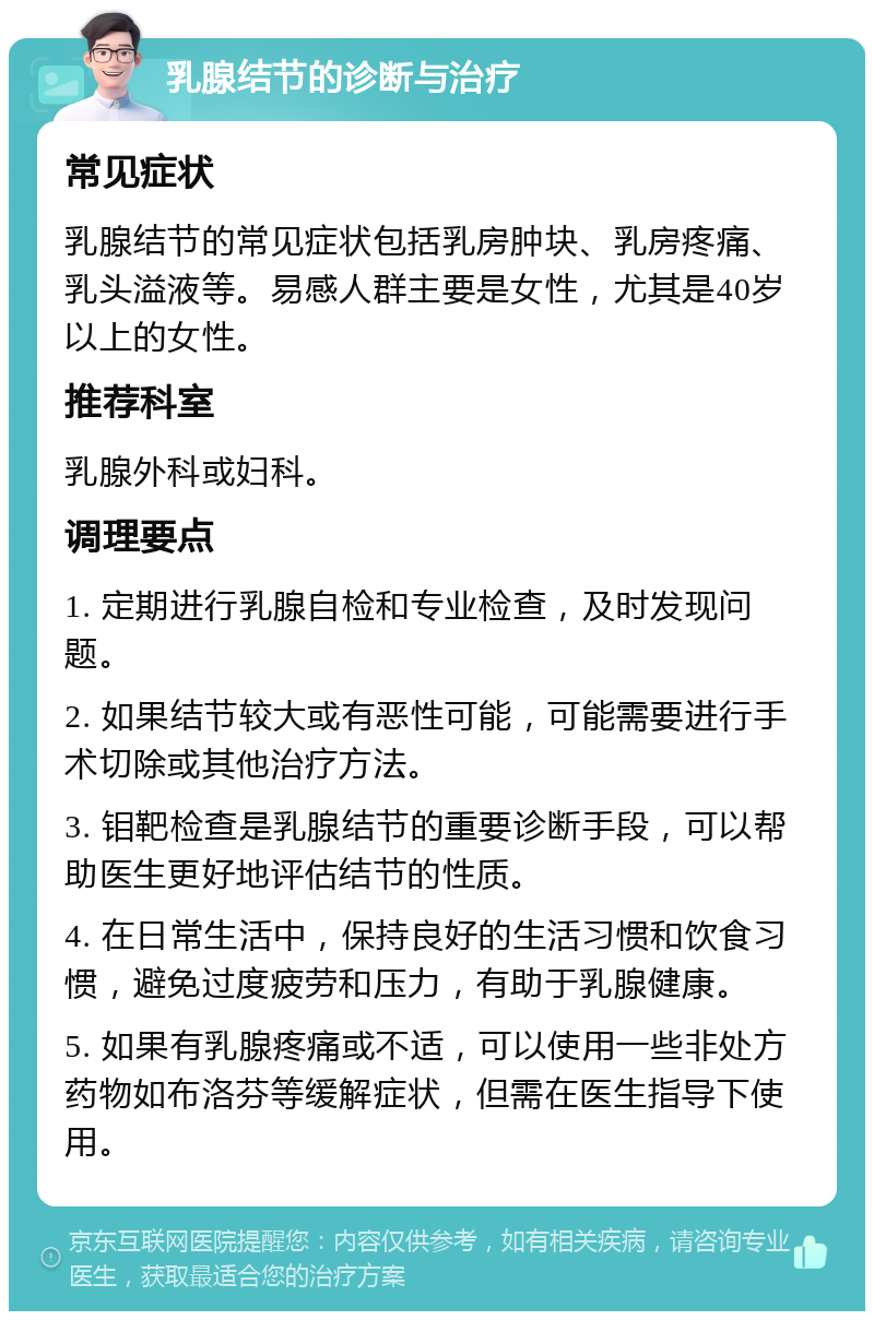 乳腺结节的诊断与治疗 常见症状 乳腺结节的常见症状包括乳房肿块、乳房疼痛、乳头溢液等。易感人群主要是女性，尤其是40岁以上的女性。 推荐科室 乳腺外科或妇科。 调理要点 1. 定期进行乳腺自检和专业检查，及时发现问题。 2. 如果结节较大或有恶性可能，可能需要进行手术切除或其他治疗方法。 3. 钼靶检查是乳腺结节的重要诊断手段，可以帮助医生更好地评估结节的性质。 4. 在日常生活中，保持良好的生活习惯和饮食习惯，避免过度疲劳和压力，有助于乳腺健康。 5. 如果有乳腺疼痛或不适，可以使用一些非处方药物如布洛芬等缓解症状，但需在医生指导下使用。