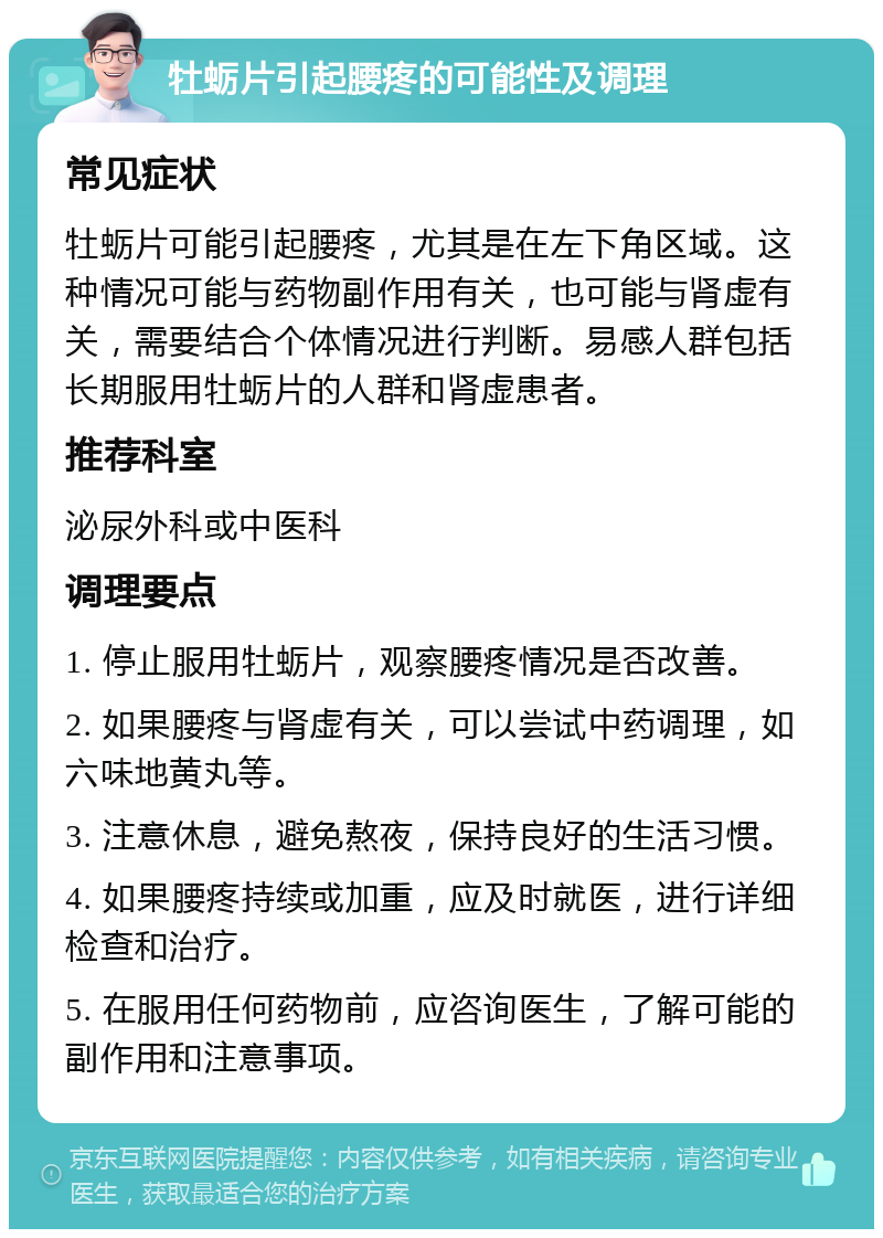 牡蛎片引起腰疼的可能性及调理 常见症状 牡蛎片可能引起腰疼，尤其是在左下角区域。这种情况可能与药物副作用有关，也可能与肾虚有关，需要结合个体情况进行判断。易感人群包括长期服用牡蛎片的人群和肾虚患者。 推荐科室 泌尿外科或中医科 调理要点 1. 停止服用牡蛎片，观察腰疼情况是否改善。 2. 如果腰疼与肾虚有关，可以尝试中药调理，如六味地黄丸等。 3. 注意休息，避免熬夜，保持良好的生活习惯。 4. 如果腰疼持续或加重，应及时就医，进行详细检查和治疗。 5. 在服用任何药物前，应咨询医生，了解可能的副作用和注意事项。