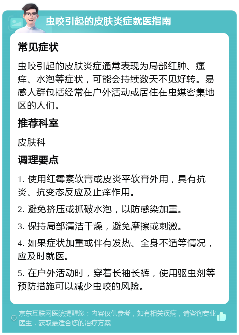 虫咬引起的皮肤炎症就医指南 常见症状 虫咬引起的皮肤炎症通常表现为局部红肿、瘙痒、水泡等症状，可能会持续数天不见好转。易感人群包括经常在户外活动或居住在虫媒密集地区的人们。 推荐科室 皮肤科 调理要点 1. 使用红霉素软膏或皮炎平软膏外用，具有抗炎、抗变态反应及止痒作用。 2. 避免挤压或抓破水泡，以防感染加重。 3. 保持局部清洁干燥，避免摩擦或刺激。 4. 如果症状加重或伴有发热、全身不适等情况，应及时就医。 5. 在户外活动时，穿着长袖长裤，使用驱虫剂等预防措施可以减少虫咬的风险。