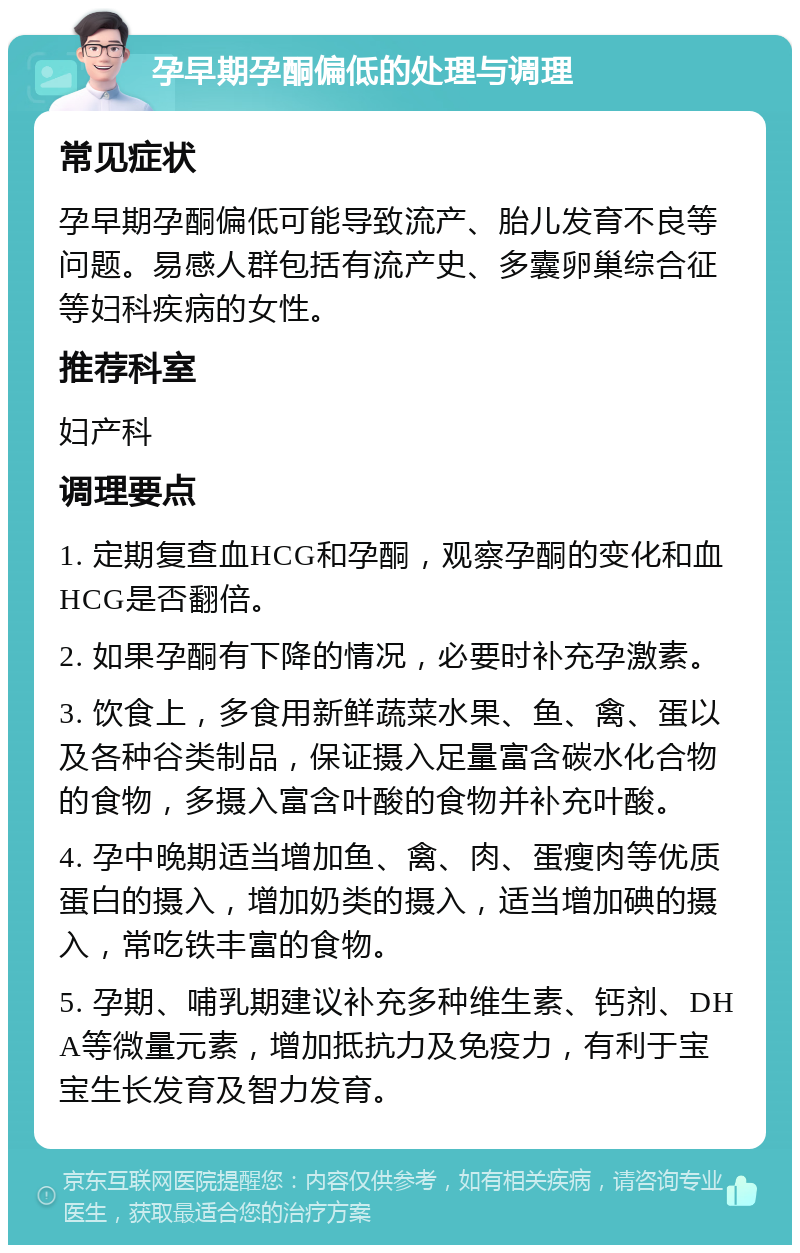 孕早期孕酮偏低的处理与调理 常见症状 孕早期孕酮偏低可能导致流产、胎儿发育不良等问题。易感人群包括有流产史、多囊卵巢综合征等妇科疾病的女性。 推荐科室 妇产科 调理要点 1. 定期复查血HCG和孕酮，观察孕酮的变化和血HCG是否翻倍。 2. 如果孕酮有下降的情况，必要时补充孕激素。 3. 饮食上，多食用新鲜蔬菜水果、鱼、禽、蛋以及各种谷类制品，保证摄入足量富含碳水化合物的食物，多摄入富含叶酸的食物并补充叶酸。 4. 孕中晚期适当增加鱼、禽、肉、蛋瘦肉等优质蛋白的摄入，增加奶类的摄入，适当增加碘的摄入，常吃铁丰富的食物。 5. 孕期、哺乳期建议补充多种维生素、钙剂、DHA等微量元素，增加抵抗力及免疫力，有利于宝宝生长发育及智力发育。