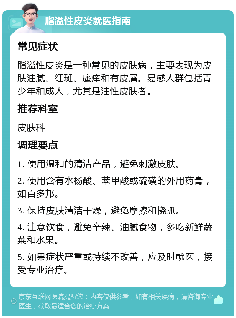 脂溢性皮炎就医指南 常见症状 脂溢性皮炎是一种常见的皮肤病，主要表现为皮肤油腻、红斑、瘙痒和有皮屑。易感人群包括青少年和成人，尤其是油性皮肤者。 推荐科室 皮肤科 调理要点 1. 使用温和的清洁产品，避免刺激皮肤。 2. 使用含有水杨酸、苯甲酸或硫磺的外用药膏，如百多邦。 3. 保持皮肤清洁干燥，避免摩擦和挠抓。 4. 注意饮食，避免辛辣、油腻食物，多吃新鲜蔬菜和水果。 5. 如果症状严重或持续不改善，应及时就医，接受专业治疗。