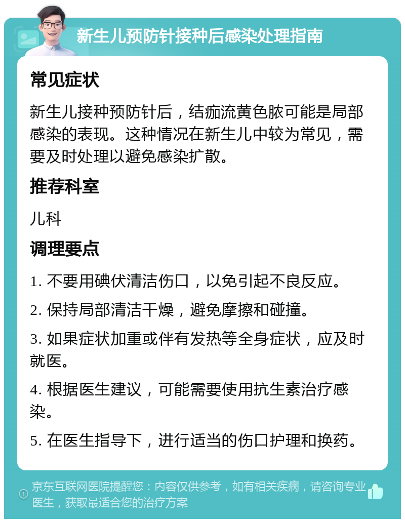 新生儿预防针接种后感染处理指南 常见症状 新生儿接种预防针后，结痂流黄色脓可能是局部感染的表现。这种情况在新生儿中较为常见，需要及时处理以避免感染扩散。 推荐科室 儿科 调理要点 1. 不要用碘伏清洁伤口，以免引起不良反应。 2. 保持局部清洁干燥，避免摩擦和碰撞。 3. 如果症状加重或伴有发热等全身症状，应及时就医。 4. 根据医生建议，可能需要使用抗生素治疗感染。 5. 在医生指导下，进行适当的伤口护理和换药。