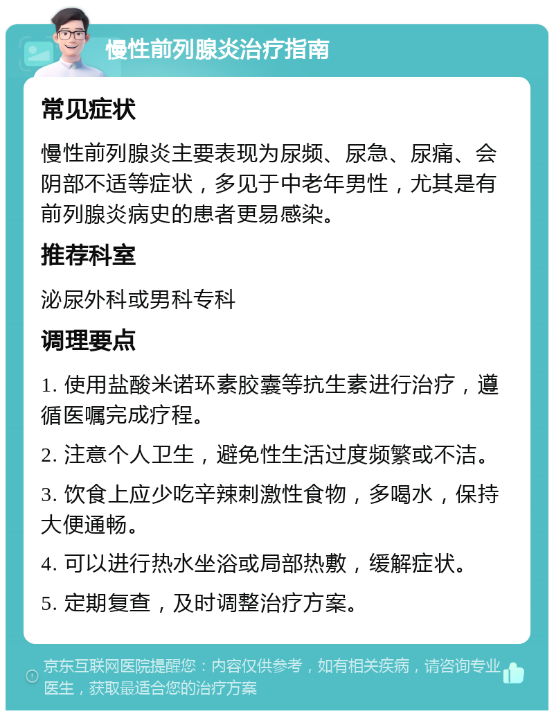 慢性前列腺炎治疗指南 常见症状 慢性前列腺炎主要表现为尿频、尿急、尿痛、会阴部不适等症状，多见于中老年男性，尤其是有前列腺炎病史的患者更易感染。 推荐科室 泌尿外科或男科专科 调理要点 1. 使用盐酸米诺环素胶囊等抗生素进行治疗，遵循医嘱完成疗程。 2. 注意个人卫生，避免性生活过度频繁或不洁。 3. 饮食上应少吃辛辣刺激性食物，多喝水，保持大便通畅。 4. 可以进行热水坐浴或局部热敷，缓解症状。 5. 定期复查，及时调整治疗方案。