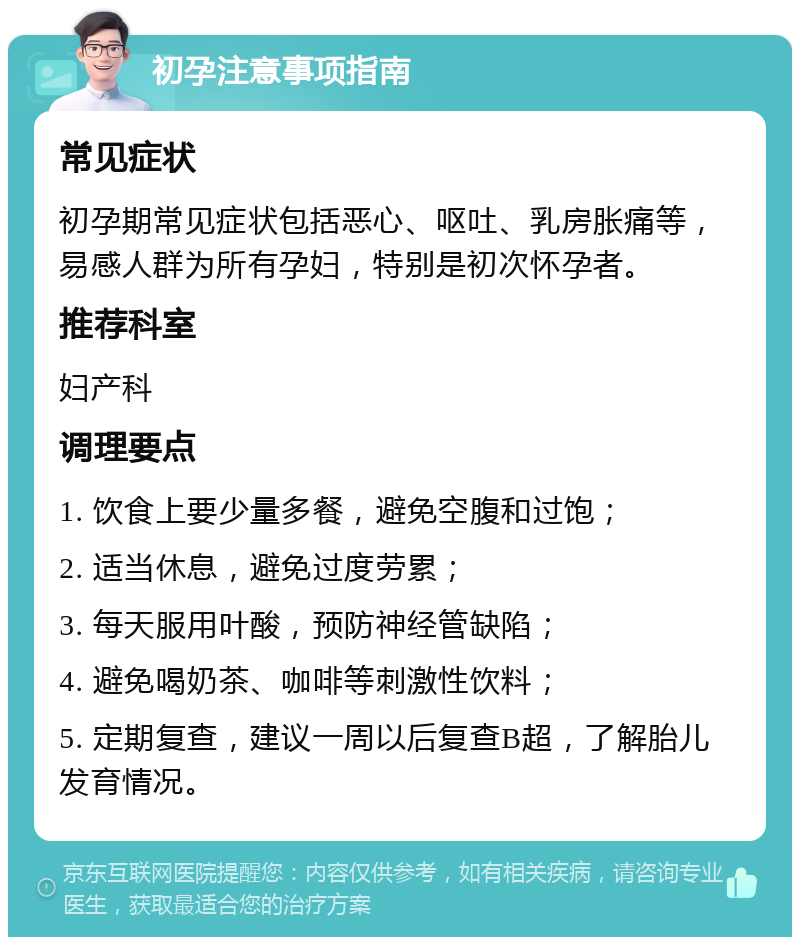 初孕注意事项指南 常见症状 初孕期常见症状包括恶心、呕吐、乳房胀痛等，易感人群为所有孕妇，特别是初次怀孕者。 推荐科室 妇产科 调理要点 1. 饮食上要少量多餐，避免空腹和过饱； 2. 适当休息，避免过度劳累； 3. 每天服用叶酸，预防神经管缺陷； 4. 避免喝奶茶、咖啡等刺激性饮料； 5. 定期复查，建议一周以后复查B超，了解胎儿发育情况。