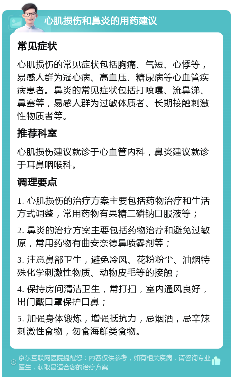 心肌损伤和鼻炎的用药建议 常见症状 心肌损伤的常见症状包括胸痛、气短、心悸等，易感人群为冠心病、高血压、糖尿病等心血管疾病患者。鼻炎的常见症状包括打喷嚏、流鼻涕、鼻塞等，易感人群为过敏体质者、长期接触刺激性物质者等。 推荐科室 心肌损伤建议就诊于心血管内科，鼻炎建议就诊于耳鼻咽喉科。 调理要点 1. 心肌损伤的治疗方案主要包括药物治疗和生活方式调整，常用药物有果糖二磷钠口服液等； 2. 鼻炎的治疗方案主要包括药物治疗和避免过敏原，常用药物有曲安奈德鼻喷雾剂等； 3. 注意鼻部卫生，避免冷风、花粉粉尘、油烟特殊化学刺激性物质、动物皮毛等的接触； 4. 保持房间清洁卫生，常打扫，室内通风良好，出门戴口罩保护口鼻； 5. 加强身体锻炼，增强抵抗力，忌烟酒，忌辛辣刺激性食物，勿食海鲜类食物。