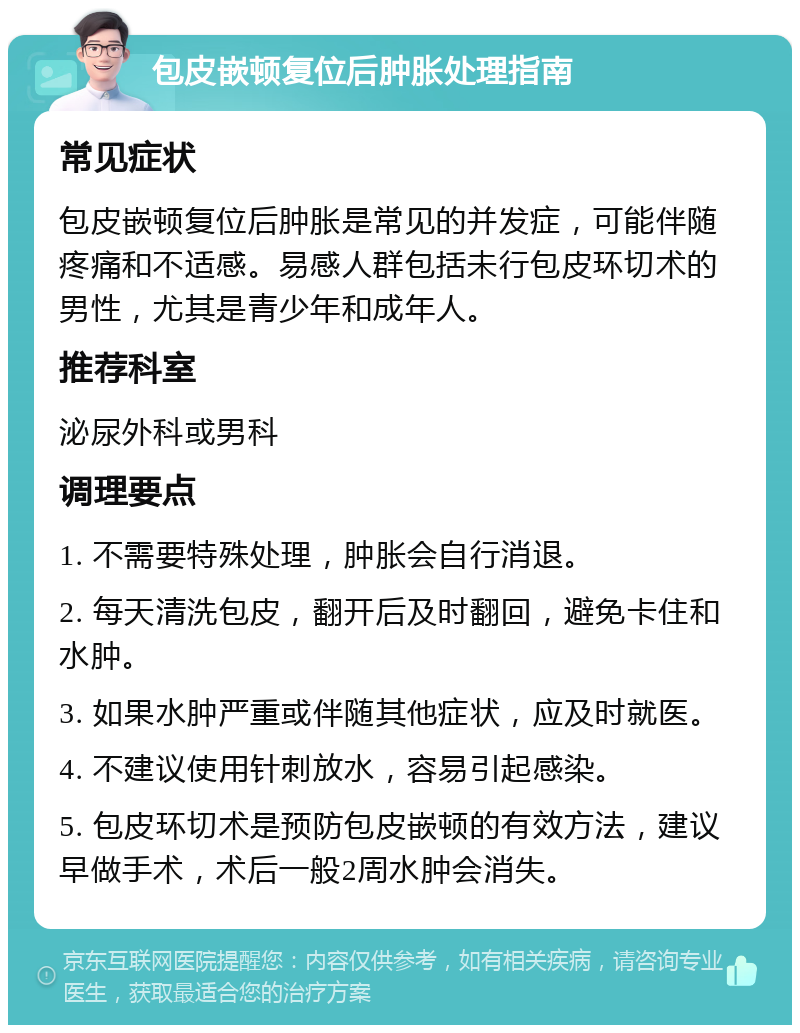 包皮嵌顿复位后肿胀处理指南 常见症状 包皮嵌顿复位后肿胀是常见的并发症，可能伴随疼痛和不适感。易感人群包括未行包皮环切术的男性，尤其是青少年和成年人。 推荐科室 泌尿外科或男科 调理要点 1. 不需要特殊处理，肿胀会自行消退。 2. 每天清洗包皮，翻开后及时翻回，避免卡住和水肿。 3. 如果水肿严重或伴随其他症状，应及时就医。 4. 不建议使用针刺放水，容易引起感染。 5. 包皮环切术是预防包皮嵌顿的有效方法，建议早做手术，术后一般2周水肿会消失。