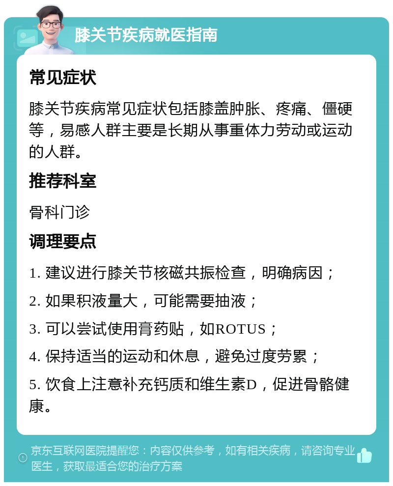 膝关节疾病就医指南 常见症状 膝关节疾病常见症状包括膝盖肿胀、疼痛、僵硬等，易感人群主要是长期从事重体力劳动或运动的人群。 推荐科室 骨科门诊 调理要点 1. 建议进行膝关节核磁共振检查，明确病因； 2. 如果积液量大，可能需要抽液； 3. 可以尝试使用膏药贴，如ROTUS； 4. 保持适当的运动和休息，避免过度劳累； 5. 饮食上注意补充钙质和维生素D，促进骨骼健康。