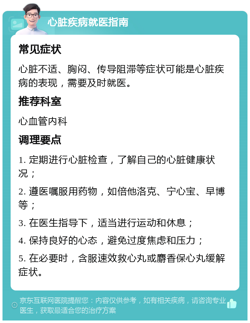 心脏疾病就医指南 常见症状 心脏不适、胸闷、传导阻滞等症状可能是心脏疾病的表现，需要及时就医。 推荐科室 心血管内科 调理要点 1. 定期进行心脏检查，了解自己的心脏健康状况； 2. 遵医嘱服用药物，如倍他洛克、宁心宝、早博等； 3. 在医生指导下，适当进行运动和休息； 4. 保持良好的心态，避免过度焦虑和压力； 5. 在必要时，含服速效救心丸或麝香保心丸缓解症状。