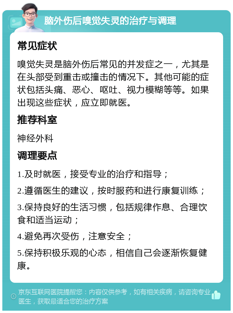 脑外伤后嗅觉失灵的治疗与调理 常见症状 嗅觉失灵是脑外伤后常见的并发症之一，尤其是在头部受到重击或撞击的情况下。其他可能的症状包括头痛、恶心、呕吐、视力模糊等等。如果出现这些症状，应立即就医。 推荐科室 神经外科 调理要点 1.及时就医，接受专业的治疗和指导； 2.遵循医生的建议，按时服药和进行康复训练； 3.保持良好的生活习惯，包括规律作息、合理饮食和适当运动； 4.避免再次受伤，注意安全； 5.保持积极乐观的心态，相信自己会逐渐恢复健康。