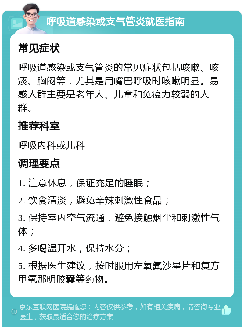 呼吸道感染或支气管炎就医指南 常见症状 呼吸道感染或支气管炎的常见症状包括咳嗽、咳痰、胸闷等，尤其是用嘴巴呼吸时咳嗽明显。易感人群主要是老年人、儿童和免疫力较弱的人群。 推荐科室 呼吸内科或儿科 调理要点 1. 注意休息，保证充足的睡眠； 2. 饮食清淡，避免辛辣刺激性食品； 3. 保持室内空气流通，避免接触烟尘和刺激性气体； 4. 多喝温开水，保持水分； 5. 根据医生建议，按时服用左氧氟沙星片和复方甲氧那明胶囊等药物。