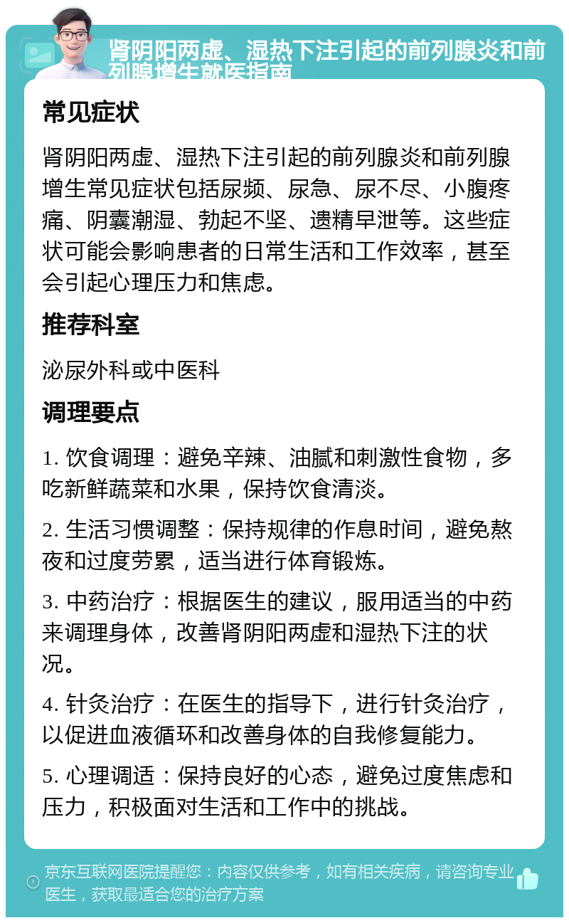 肾阴阳两虚、湿热下注引起的前列腺炎和前列腺增生就医指南 常见症状 肾阴阳两虚、湿热下注引起的前列腺炎和前列腺增生常见症状包括尿频、尿急、尿不尽、小腹疼痛、阴囊潮湿、勃起不坚、遗精早泄等。这些症状可能会影响患者的日常生活和工作效率，甚至会引起心理压力和焦虑。 推荐科室 泌尿外科或中医科 调理要点 1. 饮食调理：避免辛辣、油腻和刺激性食物，多吃新鲜蔬菜和水果，保持饮食清淡。 2. 生活习惯调整：保持规律的作息时间，避免熬夜和过度劳累，适当进行体育锻炼。 3. 中药治疗：根据医生的建议，服用适当的中药来调理身体，改善肾阴阳两虚和湿热下注的状况。 4. 针灸治疗：在医生的指导下，进行针灸治疗，以促进血液循环和改善身体的自我修复能力。 5. 心理调适：保持良好的心态，避免过度焦虑和压力，积极面对生活和工作中的挑战。