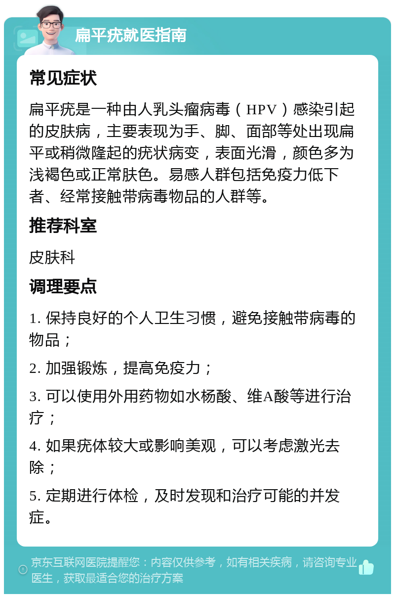 扁平疣就医指南 常见症状 扁平疣是一种由人乳头瘤病毒（HPV）感染引起的皮肤病，主要表现为手、脚、面部等处出现扁平或稍微隆起的疣状病变，表面光滑，颜色多为浅褐色或正常肤色。易感人群包括免疫力低下者、经常接触带病毒物品的人群等。 推荐科室 皮肤科 调理要点 1. 保持良好的个人卫生习惯，避免接触带病毒的物品； 2. 加强锻炼，提高免疫力； 3. 可以使用外用药物如水杨酸、维A酸等进行治疗； 4. 如果疣体较大或影响美观，可以考虑激光去除； 5. 定期进行体检，及时发现和治疗可能的并发症。