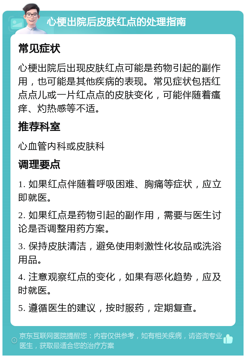 心梗出院后皮肤红点的处理指南 常见症状 心梗出院后出现皮肤红点可能是药物引起的副作用，也可能是其他疾病的表现。常见症状包括红点点儿或一片红点点的皮肤变化，可能伴随着瘙痒、灼热感等不适。 推荐科室 心血管内科或皮肤科 调理要点 1. 如果红点伴随着呼吸困难、胸痛等症状，应立即就医。 2. 如果红点是药物引起的副作用，需要与医生讨论是否调整用药方案。 3. 保持皮肤清洁，避免使用刺激性化妆品或洗浴用品。 4. 注意观察红点的变化，如果有恶化趋势，应及时就医。 5. 遵循医生的建议，按时服药，定期复查。