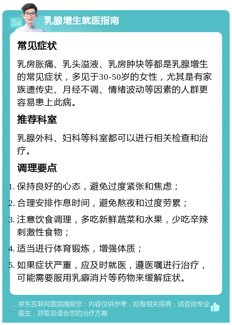 乳腺增生就医指南 常见症状 乳房胀痛、乳头溢液、乳房肿块等都是乳腺增生的常见症状，多见于30-50岁的女性，尤其是有家族遗传史、月经不调、情绪波动等因素的人群更容易患上此病。 推荐科室 乳腺外科、妇科等科室都可以进行相关检查和治疗。 调理要点 保持良好的心态，避免过度紧张和焦虑； 合理安排作息时间，避免熬夜和过度劳累； 注意饮食调理，多吃新鲜蔬菜和水果，少吃辛辣刺激性食物； 适当进行体育锻炼，增强体质； 如果症状严重，应及时就医，遵医嘱进行治疗，可能需要服用乳癖消片等药物来缓解症状。