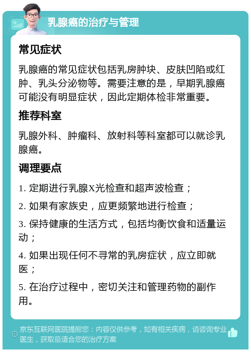 乳腺癌的治疗与管理 常见症状 乳腺癌的常见症状包括乳房肿块、皮肤凹陷或红肿、乳头分泌物等。需要注意的是，早期乳腺癌可能没有明显症状，因此定期体检非常重要。 推荐科室 乳腺外科、肿瘤科、放射科等科室都可以就诊乳腺癌。 调理要点 1. 定期进行乳腺X光检查和超声波检查； 2. 如果有家族史，应更频繁地进行检查； 3. 保持健康的生活方式，包括均衡饮食和适量运动； 4. 如果出现任何不寻常的乳房症状，应立即就医； 5. 在治疗过程中，密切关注和管理药物的副作用。