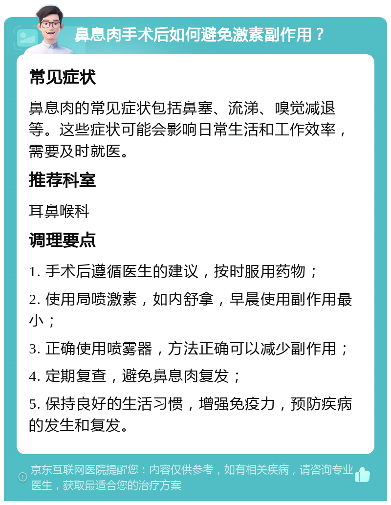 鼻息肉手术后如何避免激素副作用？ 常见症状 鼻息肉的常见症状包括鼻塞、流涕、嗅觉减退等。这些症状可能会影响日常生活和工作效率，需要及时就医。 推荐科室 耳鼻喉科 调理要点 1. 手术后遵循医生的建议，按时服用药物； 2. 使用局喷激素，如内舒拿，早晨使用副作用最小； 3. 正确使用喷雾器，方法正确可以减少副作用； 4. 定期复查，避免鼻息肉复发； 5. 保持良好的生活习惯，增强免疫力，预防疾病的发生和复发。