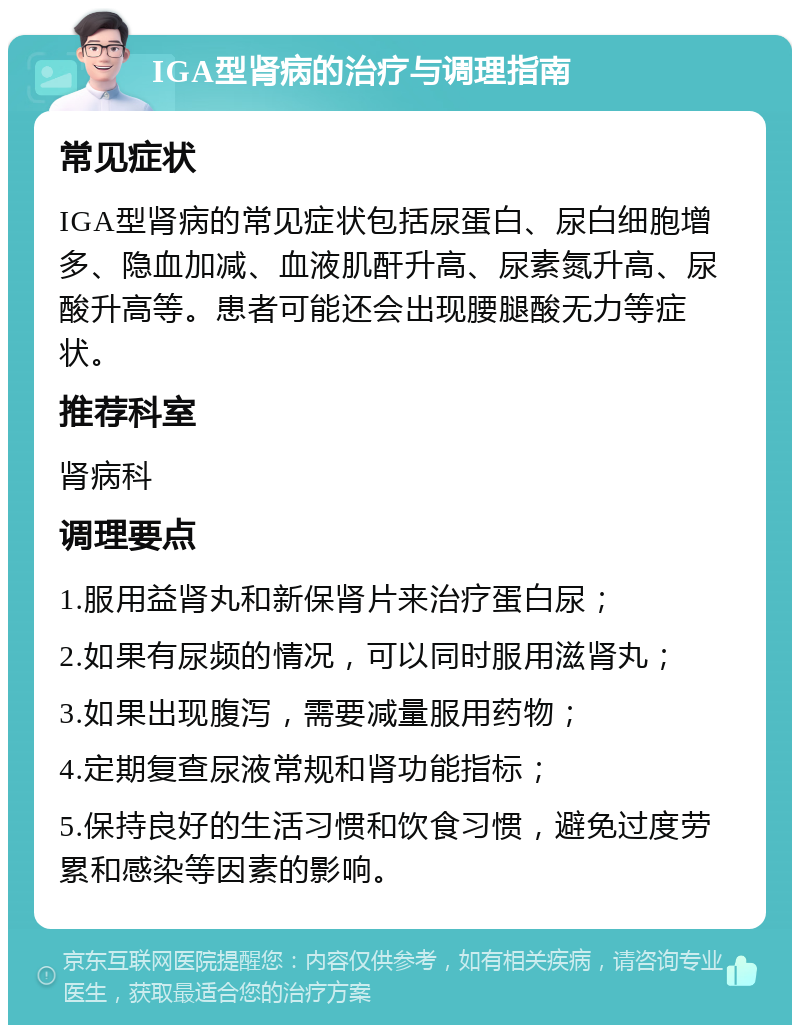 IGA型肾病的治疗与调理指南 常见症状 IGA型肾病的常见症状包括尿蛋白、尿白细胞增多、隐血加减、血液肌酐升高、尿素氮升高、尿酸升高等。患者可能还会出现腰腿酸无力等症状。 推荐科室 肾病科 调理要点 1.服用益肾丸和新保肾片来治疗蛋白尿； 2.如果有尿频的情况，可以同时服用滋肾丸； 3.如果出现腹泻，需要减量服用药物； 4.定期复查尿液常规和肾功能指标； 5.保持良好的生活习惯和饮食习惯，避免过度劳累和感染等因素的影响。