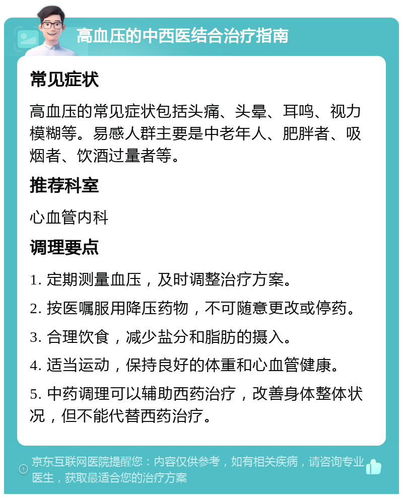 高血压的中西医结合治疗指南 常见症状 高血压的常见症状包括头痛、头晕、耳鸣、视力模糊等。易感人群主要是中老年人、肥胖者、吸烟者、饮酒过量者等。 推荐科室 心血管内科 调理要点 1. 定期测量血压，及时调整治疗方案。 2. 按医嘱服用降压药物，不可随意更改或停药。 3. 合理饮食，减少盐分和脂肪的摄入。 4. 适当运动，保持良好的体重和心血管健康。 5. 中药调理可以辅助西药治疗，改善身体整体状况，但不能代替西药治疗。